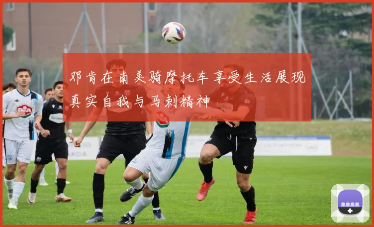 邓肯在南美骑摩托车享受生活展现真实自我与马刺精神