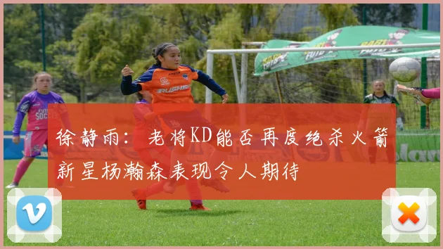 徐静雨：老将KD能否再度绝杀火箭新星杨瀚森表现令人期待