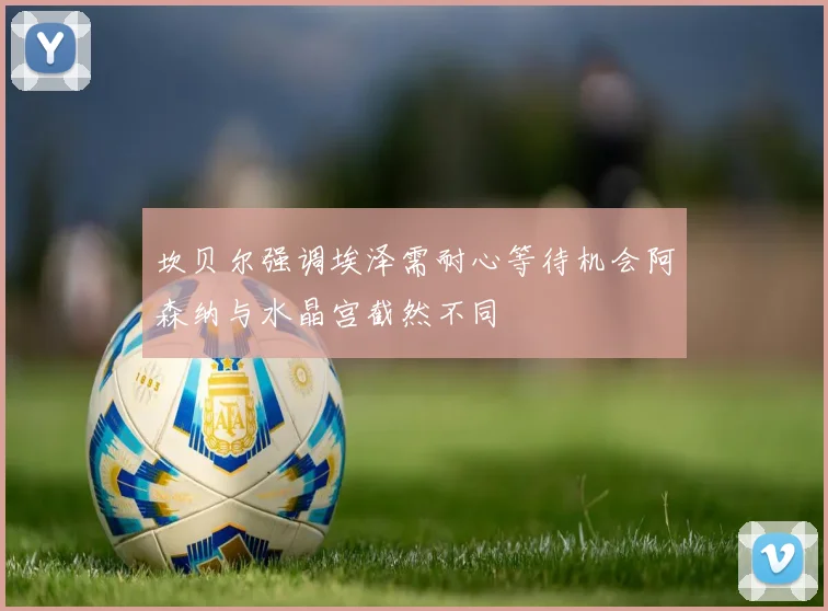坎贝尔强调埃泽需耐心等待机会阿森纳与水晶宫截然不同