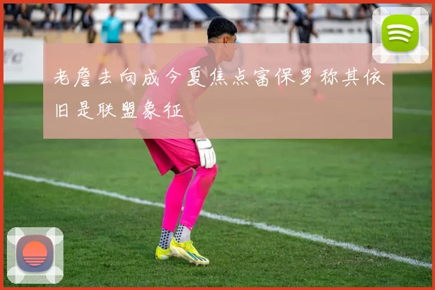 老詹去向成今夏焦点富保罗称其依旧是联盟象征