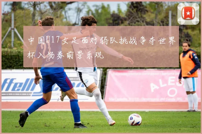 中国U17女足面对弱队挑战争夺世界杯入场券前景乐观