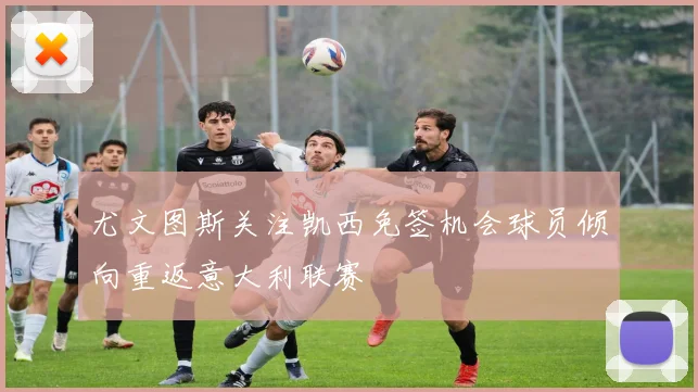 尤文图斯关注凯西免签机会球员倾向重返意大利联赛