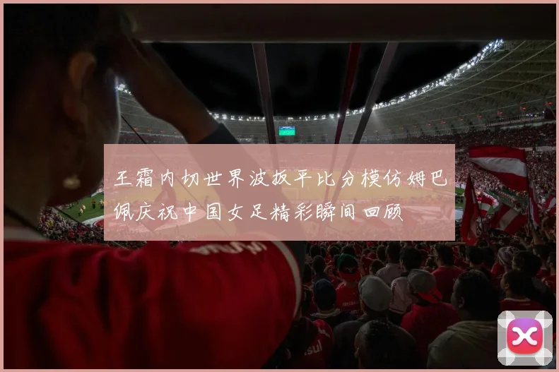 王霜内切世界波扳平比分模仿姆巴佩庆祝中国女足精彩瞬间回顾