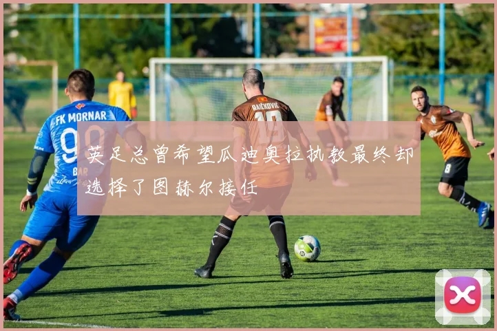 英足总曾希望瓜迪奥拉执教最终却选择了图赫尔接任