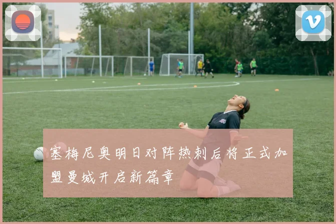塞梅尼奥明日对阵热刺后将正式加盟曼城开启新篇章