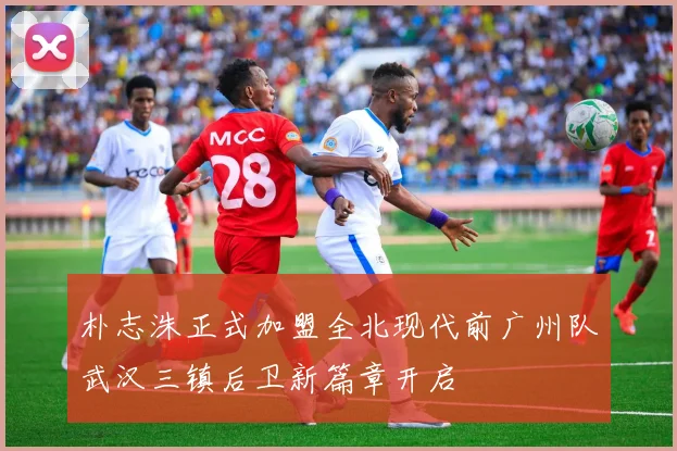 朴志洙正式加盟全北现代前广州队武汉三镇后卫新篇章开启