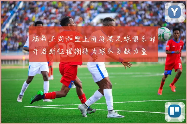 杨希正式加盟上海海港足球俱乐部开启新征程期待为球队贡献力量