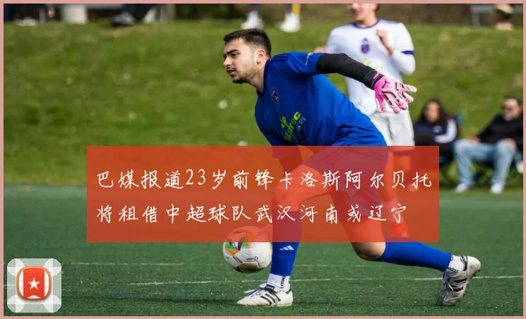 巴媒报道23岁前锋卡洛斯阿尔贝托将租借中超球队武汉河南或辽宁