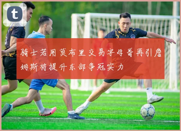 骑士若用莫布里交易字母哥再引詹姆斯将提升东部争冠实力