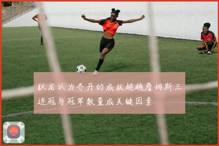 狄龙认为乔丹的成就超越詹姆斯三连冠与冠军数量成关键因素