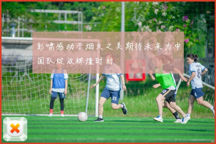 彭啸感动于烟火之美期待未来为中国队绽放辉煌时刻