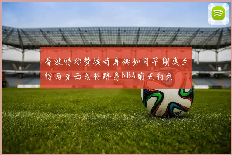 香波特称赞埃奇库姆如同早期莫兰特马克西或将跻身NBA前五行列