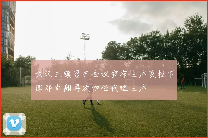 武汉三镇召开会议宣布主帅莫拉下课邓卓翔再次担任代理主帅