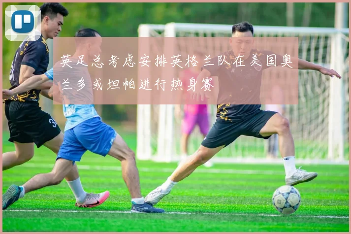 英足总考虑安排英格兰队在美国奥兰多或坦帕进行热身赛