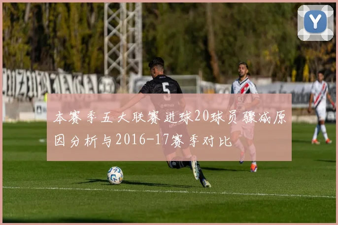 本赛季五大联赛进球20球员骤减原因分析与2016-17赛季对比