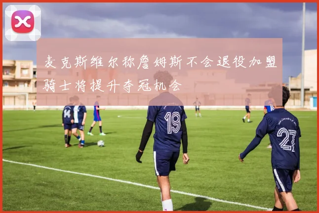 麦克斯维尔称詹姆斯不会退役加盟骑士将提升夺冠机会
